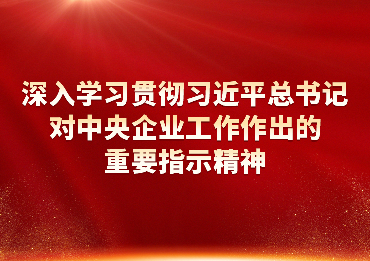 深入学习贯彻习近平总书记对中央企业工作作出的重要指示精神